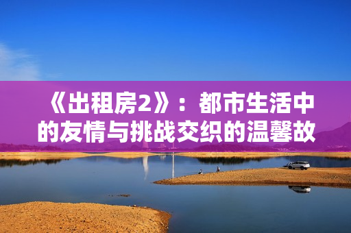 《出租房2》：都市生活中的友情與挑戰(zhàn)交織的溫馨故事