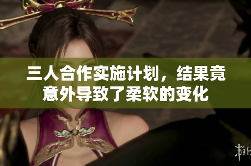 三人合作實(shí)施計劃，結(jié)果竟意外導(dǎo)致了柔軟的變化