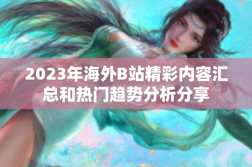 2023年海外B站精彩內(nèi)容匯總和熱門趨勢分析分享