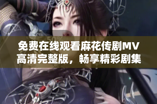 免費在線觀看麻花傳劇MV高清完整版，暢享精彩劇集樂趣