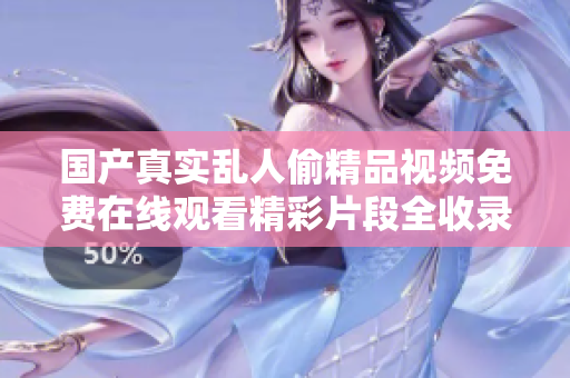 國產(chǎn)真實亂人偷精品視頻免費在線觀看精彩片段全收錄與推薦