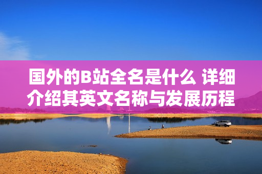 國(guó)外的B站全名是什么 詳細(xì)介紹其英文名稱與發(fā)展歷程