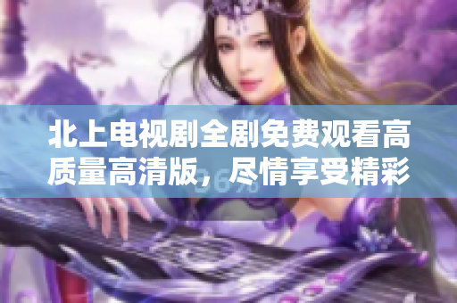 北上電視劇全劇免費(fèi)觀看高質(zhì)量高清版，盡情享受精彩劇情