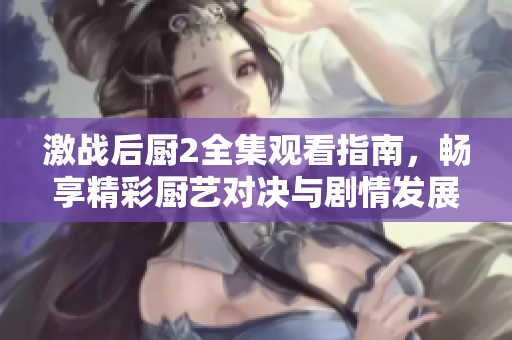 激戰(zhàn)后廚2全集觀看指南，暢享精彩廚藝對決與劇情發(fā)展