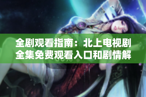全劇觀看指南：北上電視劇全集免費(fèi)觀看入口和劇情解析
