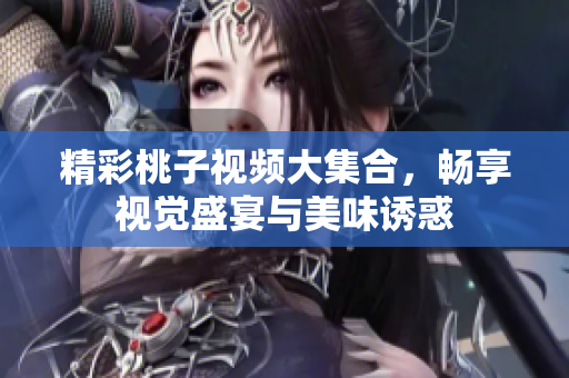 精彩桃子視頻大集合，暢享視覺(jué)盛宴與美味誘惑