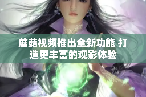 蘑菇視頻推出全新功能 打造更豐富的觀影體驗