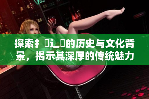 探索扌喿辶畐的歷史與文化背景，揭示其深厚的傳統(tǒng)魅力