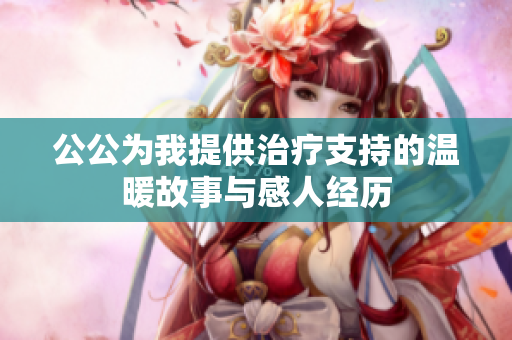 公公為我提供治療支持的溫暖故事與感人經(jīng)歷