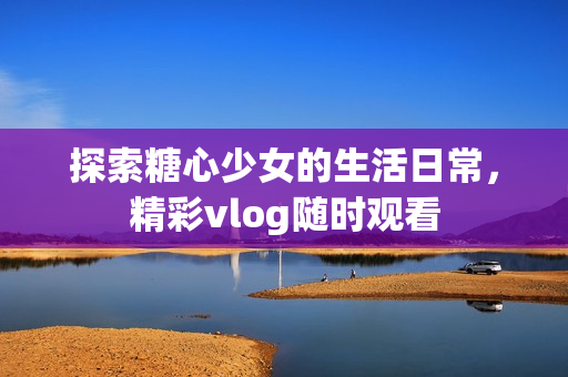 探索糖心少女的生活日常，精彩vlog隨時(shí)觀看