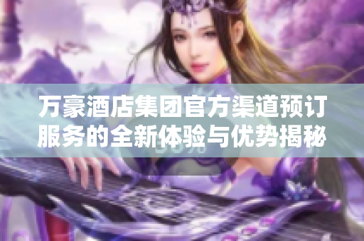 萬(wàn)豪酒店集團(tuán)官方渠道預(yù)訂服務(wù)的全新體驗(yàn)與優(yōu)勢(shì)揭秘