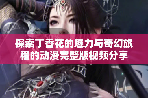 探索丁香花的魅力與奇幻旅程的動(dòng)漫完整版視頻分享