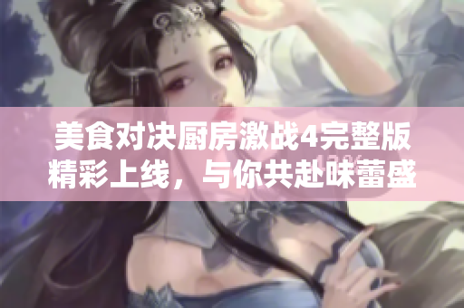 美食對決廚房激戰(zhàn)4完整版精彩上線，與你共赴味蕾盛宴