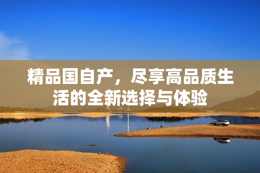 精品國自產，盡享高品質生活的全新選擇與體驗