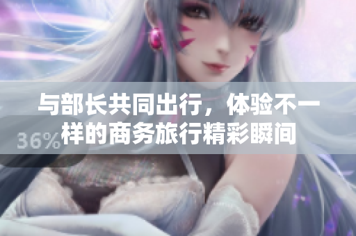 與部長共同出行，體驗不一樣的商務(wù)旅行精彩瞬間