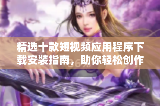 精選十款短視頻應用程序下載安裝指南，助你輕松創(chuàng)作精彩視頻內(nèi)容