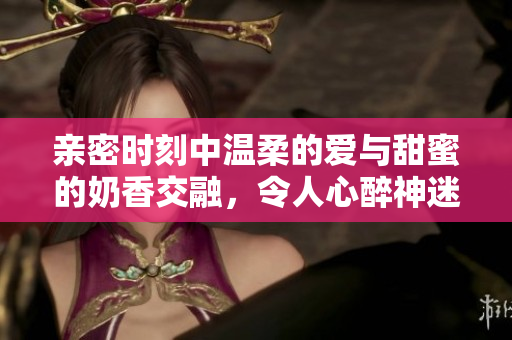 親密時(shí)刻中溫柔的愛與甜蜜的奶香交融，令人心醉神迷