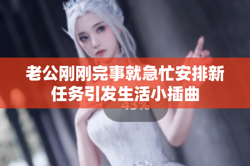 老公剛剛完事就急忙安排新任務(wù)引發(fā)生活小插曲