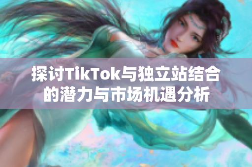 探討TikTok與獨立站結(jié)合的潛力與市場機遇分析