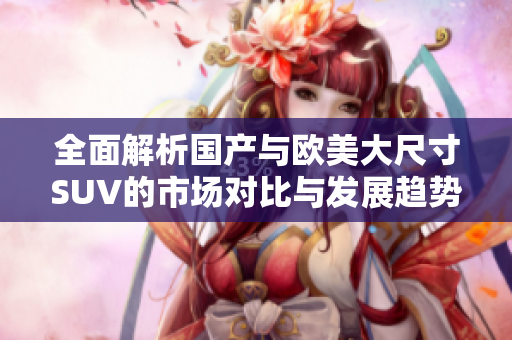 全面解析國產(chǎn)與歐美大尺寸SUV的市場對比與發(fā)展趨勢