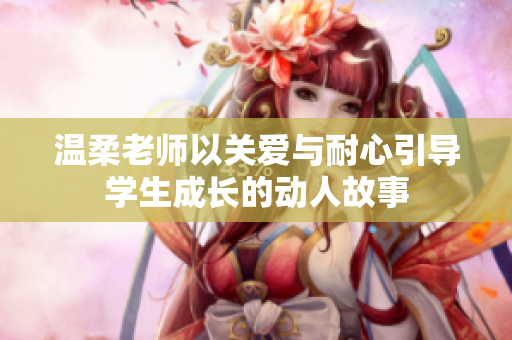 溫柔老師以關(guān)愛與耐心引導(dǎo)學(xué)生成長的動人故事