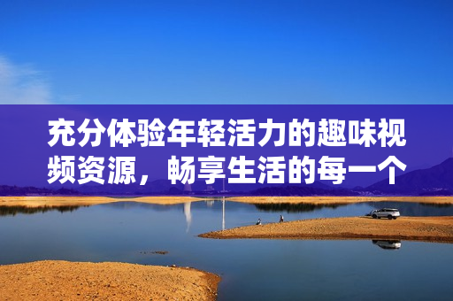 充分體驗?zāi)贻p活力的趣味視頻資源，暢享生活的每一個瞬間