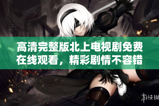 高清完整版北上電視劇免費(fèi)在線觀看，精彩劇情不容錯(cuò)過