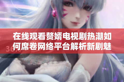 在線觀看贅婿電視劇熱潮如何席卷網(wǎng)絡(luò)平臺解析新劇魅力與影響