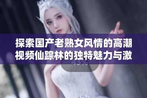 探索國產(chǎn)老熟女風情的高潮視頻仙蹤林的獨特魅力與激情
