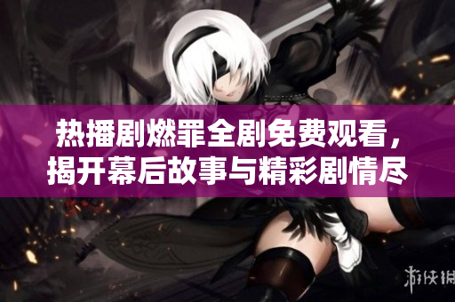 熱播劇燃罪全劇免費觀看，揭開幕后故事與精彩劇情盡在其中