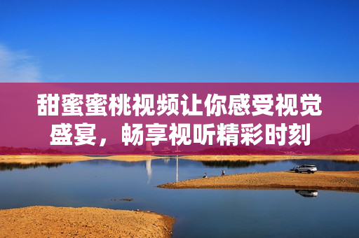 甜蜜蜜桃視頻讓你感受視覺盛宴，暢享視聽精彩時(shí)刻