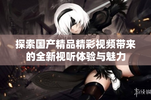 探索國(guó)產(chǎn)精品精彩視頻帶來(lái)的全新視聽體驗(yàn)與魅力