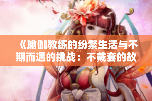 《瑜伽教練的紛繁生活與不期而遇的挑戰(zhàn)：不戴套的故事》