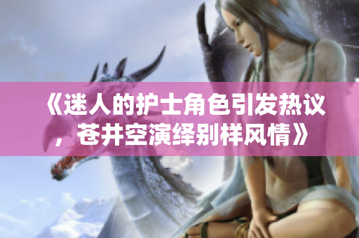 《迷人的護(hù)士角色引發(fā)熱議，蒼井空演繹別樣風(fēng)情》