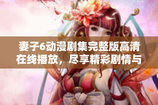 妻子6動(dòng)漫劇集完整版高清在線播放，盡享精彩劇情與浪漫情感