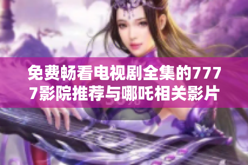 免費暢看電視劇全集的7777影院推薦與哪吒相關影片解析