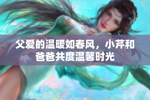 父愛的溫暖如春風(fēng)，小芹和爸爸共度溫馨時光