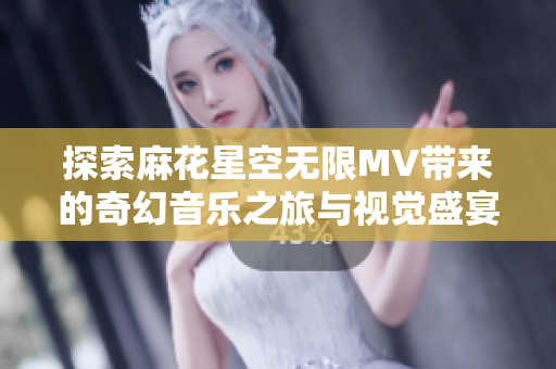 探索麻花星空無(wú)限MV帶來(lái)的奇幻音樂之旅與視覺盛宴