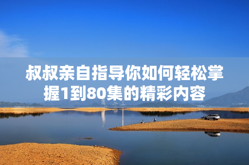 叔叔親自指導你如何輕松掌握1到80集的精彩內(nèi)容