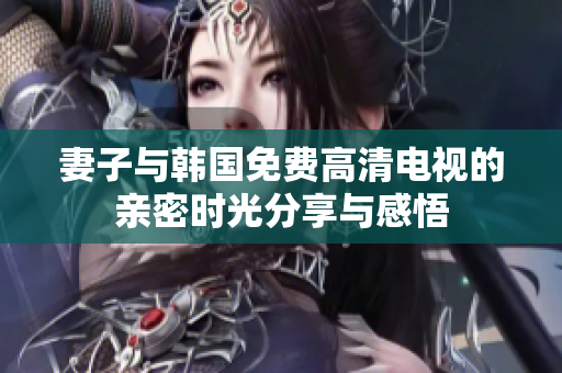 妻子與韓國免費高清電視的親密時光分享與感悟