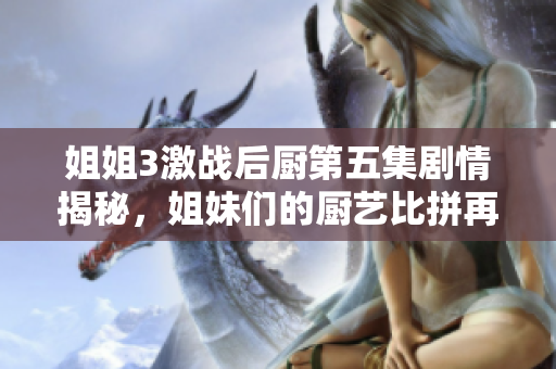 姐姐3激戰(zhàn)后廚第五集劇情揭秘，姐妹們的廚藝比拼再度升級！