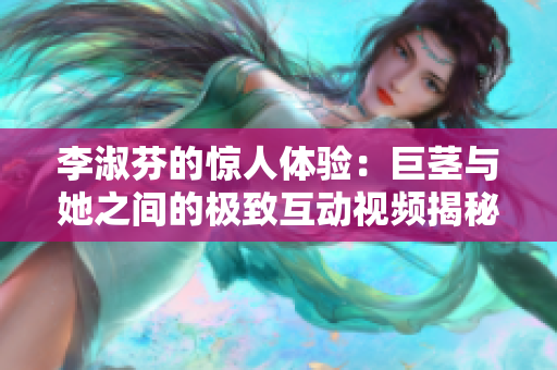 李淑芬的驚人體驗：巨莖與她之間的極致互動視頻揭秘