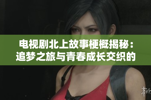 電視劇北上故事梗概揭秘：追夢之旅與青春成長交織的精彩人生