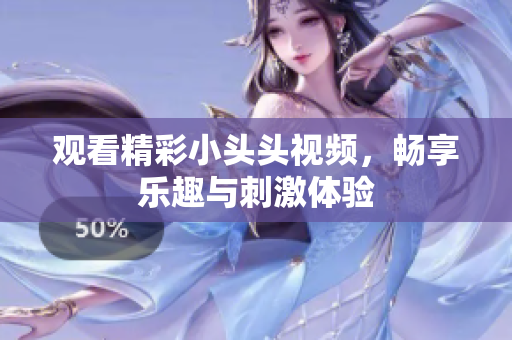 觀看精彩小頭頭視頻，暢享樂趣與刺激體驗(yàn)