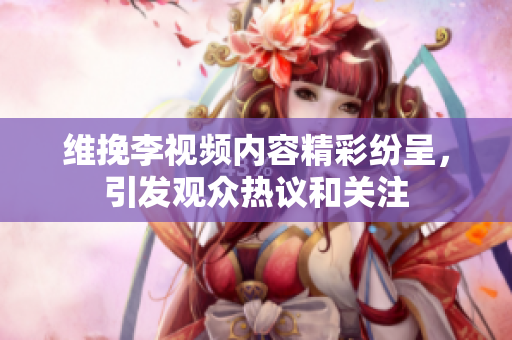維挽李視頻內容精彩紛呈，引發(fā)觀眾熱議和關注