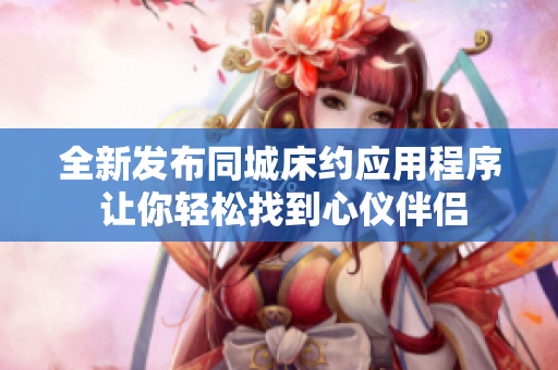 全新發(fā)布同城床約應(yīng)用程序 讓你輕松找到心儀伴侶