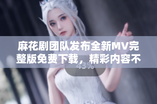 麻花劇團隊發(fā)布全新MV完整版免費下載，精彩內(nèi)容不容錯過