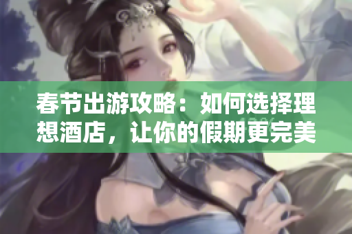 春節(jié)出游攻略：如何選擇理想酒店，讓你的假期更完美