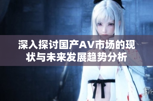 深入探討國產(chǎn)AV市場的現(xiàn)狀與未來發(fā)展趨勢(shì)分析