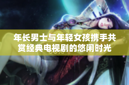 年長男士與年輕女孩攜手共賞經(jīng)典電視劇的悠閑時光